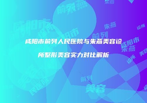 咸阳市前列人民医院与朱燕美容诊所整形美容实力对比解析