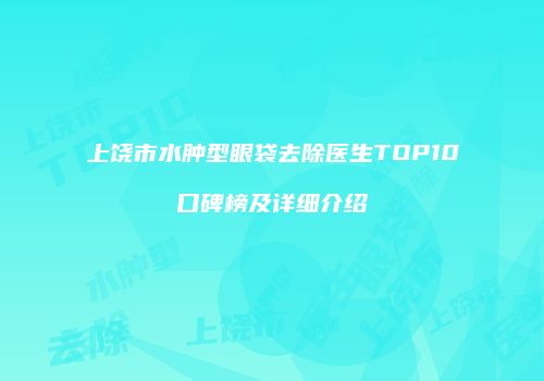 上饶市水肿型眼袋去除医生TOP10口碑榜及详细介绍