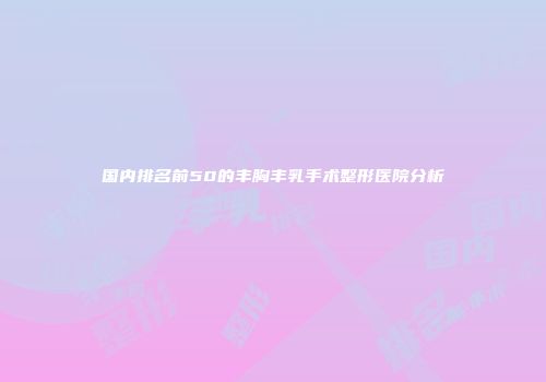 国内排名前50的丰胸丰乳手术整形医院分析