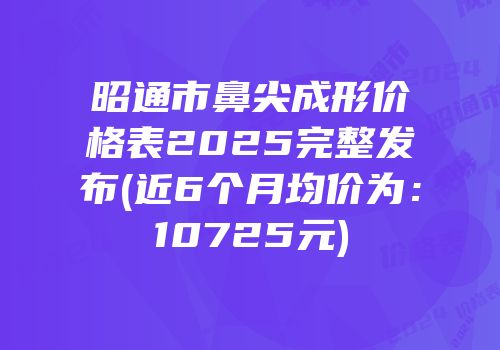 昭通市鼻尖成形价格表2025完整发布(近6个月均价为：10725元)