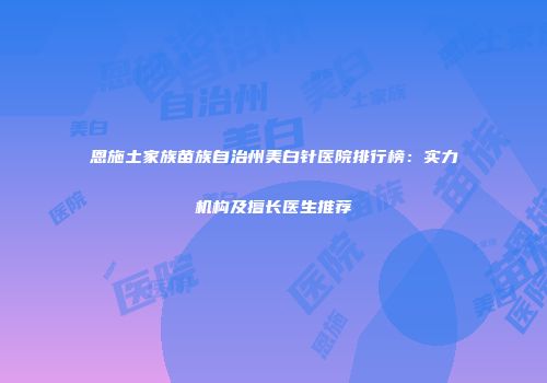 恩施土家族苗族自治州美白针医院排行榜：实力机构及擅长医生推荐