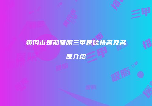 黄冈市颈部吸脂三甲医院排名及名医介绍