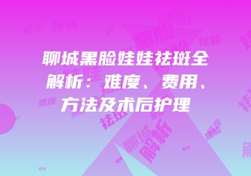 聊城黑脸娃娃祛斑全解析：难度、费用、方法及术后护理