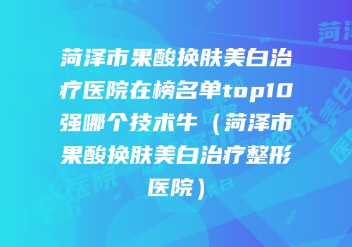 菏泽市果酸换肤美白治疗医院在榜名单top10强哪个技术牛（菏泽市果酸换肤美白治疗整形医院）