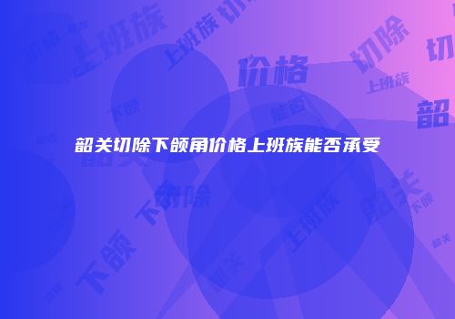 韶关切除下颌角价格上班族能否承受