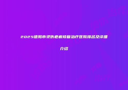 2025德阳市烫伤疤痕修复治疗医院排名及详细介绍