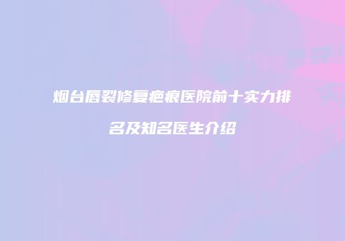 烟台唇裂修复疤痕医院前十实力排名及知名医生介绍