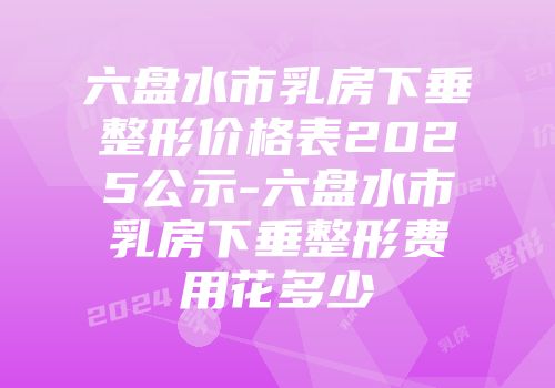 六盘水市乳房下垂整形价格表2025公示-六盘水市乳房下垂整形费用花多少