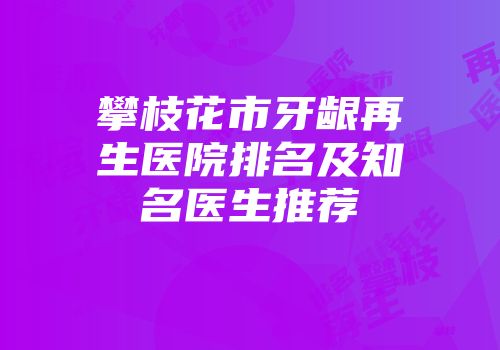 攀枝花市牙龈再生医院排名及知名医生推荐