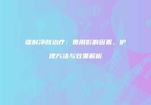 镭射净肤治疗：费用影响因素、护理方法与效果解析