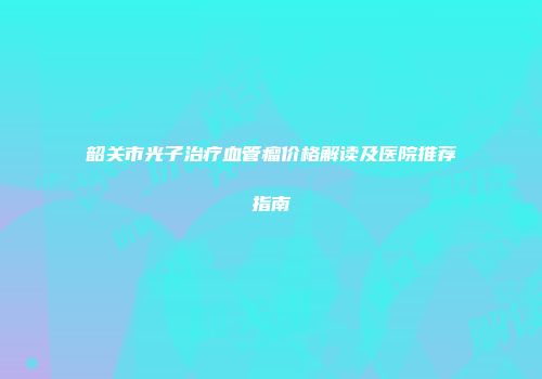 韶关市光子治疗血管瘤价格解读及医院推荐指南