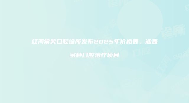 红河常笑口腔诊所发布2025年价格表，涵盖多种口腔治疗项目