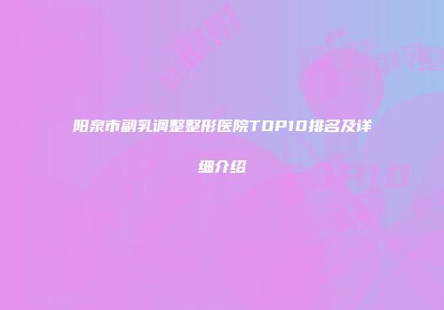 阳泉市副乳调整整形医院TOP10排名及详细介绍