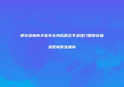 鄂尔多斯市天生乳头内陷矫正手术热门整形价格及医院医生推荐