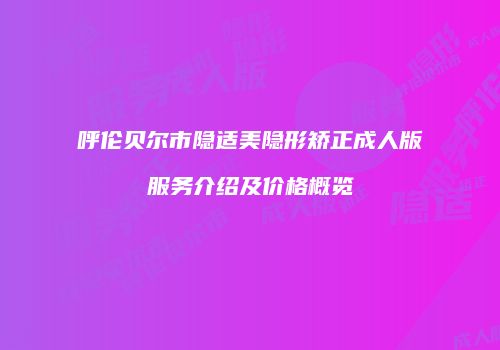 呼伦贝尔市隐适美隐形矫正成人版服务介绍及价格概览