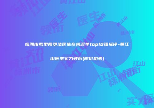 株洲市脸型雕塑法医生在榜名单top10强纵评-黄江山医生实力领衔(附价格表)