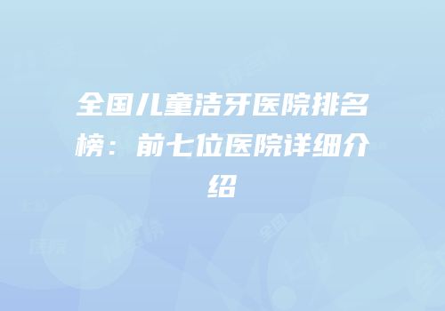 全国儿童洁牙医院排名榜：前七位医院详细介绍