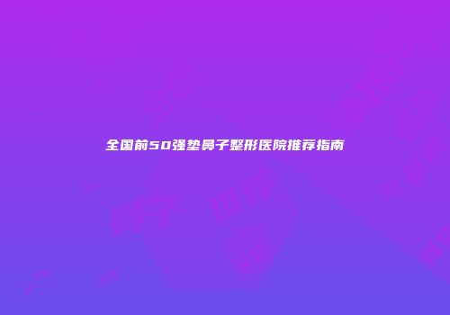 全国前50强垫鼻子整形医院推荐指南