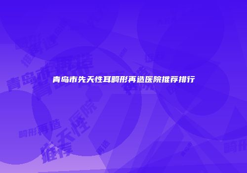 青岛市先天性耳畸形再造医院推荐排行