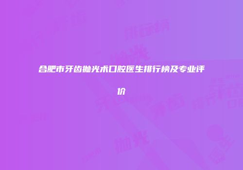 合肥市牙齿抛光术口腔医生排行榜及专业评价