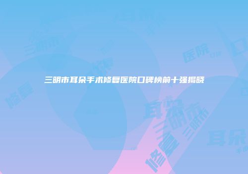三明市耳朵手术修复医院口碑榜前十强揭晓