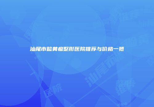汕尾市睑黄瘤整形医院推荐与价格一览