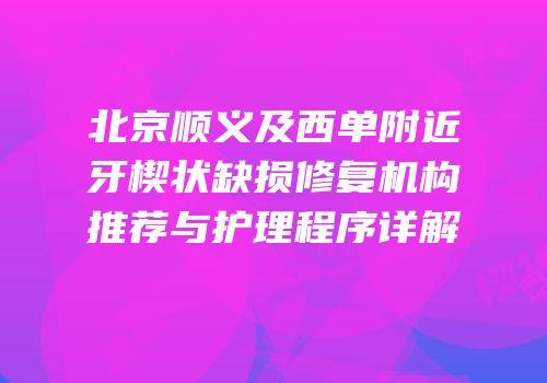 北京顺义及西单附近牙楔状缺损修复机构推荐与护理程序详解