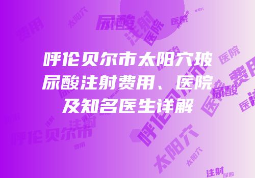 呼伦贝尔市太阳穴玻尿酸注射费用、医院及知名医生详解
