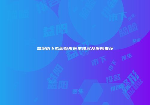 益阳市下脸睑整形医生排名及医院推荐