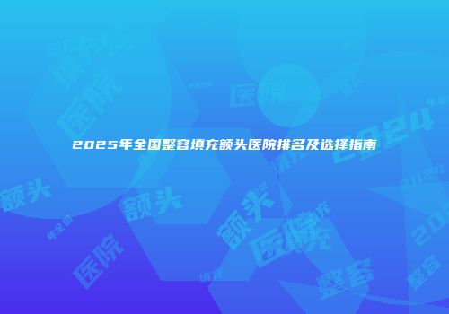 2025年全国整容填充额头医院排名及选择指南