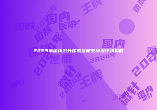 2025年国内微针嫩肤医院王牌排行榜揭晓