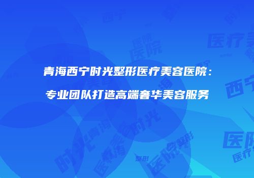 青海西宁时光整形医疗美容医院：专业团队打造高端奢华美容服务