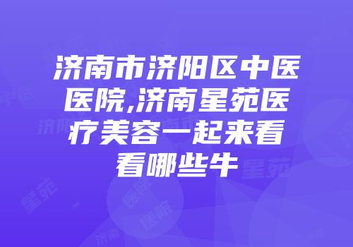 济南市济阳区中医医院,济南星苑医疗美容一起来看看哪些牛