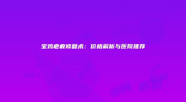 宝鸡疤痕修复术：价格解析与医院推荐