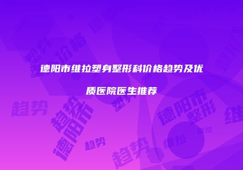 德阳市维拉塑身整形科价格趋势及优质医院医生推荐