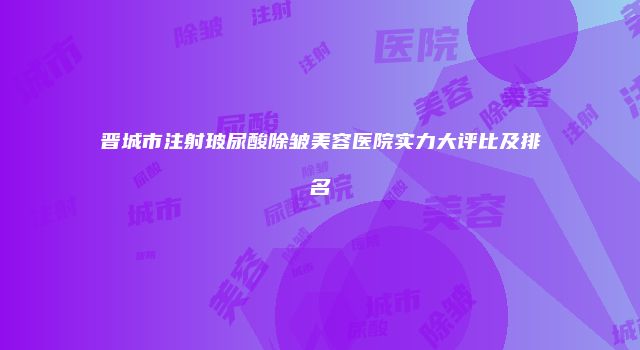 晋城市注射玻尿酸除皱美容医院实力大评比及排名