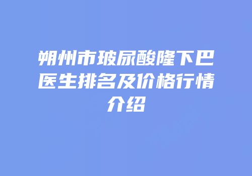 朔州市玻尿酸隆下巴医生排名及价格行情介绍