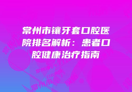 常州市镶牙套口腔医院排名解析：患者口腔健康治疗指南