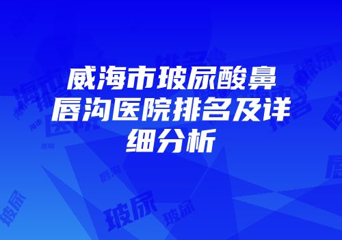 威海市玻尿酸鼻唇沟医院排名及详细分析