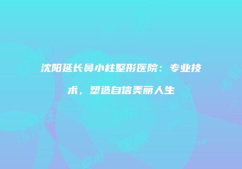 沈阳延长鼻小柱整形医院：专业技术，塑造自信美丽人生