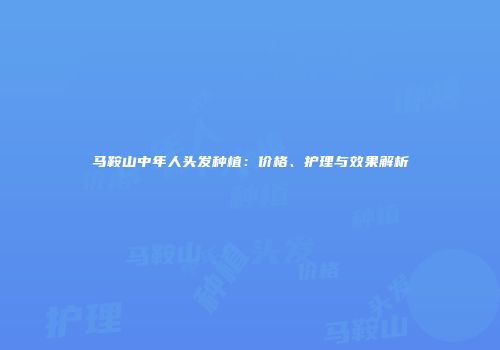 马鞍山中年人头发种植：价格、护理与效果解析