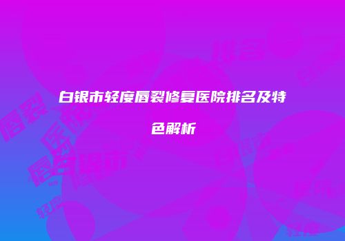 白银市轻度唇裂修复医院排名及特色解析