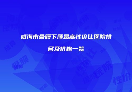 威海市骨膜下隆鼻高性价比医院排名及价格一览