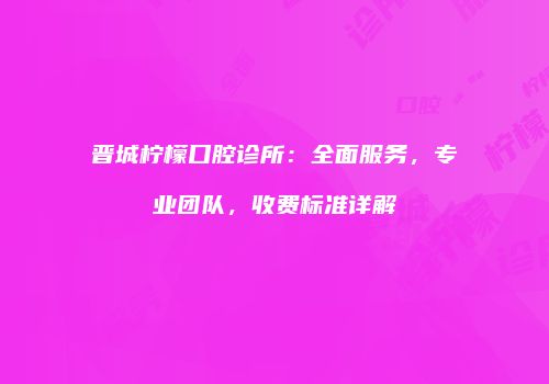 晋城柠檬口腔诊所：全面服务，专业团队，收费标准详解