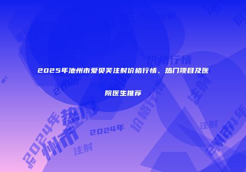 2025年池州市爱贝芙注射价格行情、热门项目及医院医生推荐