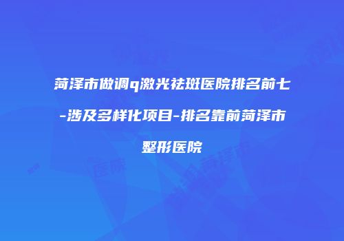 菏泽市做调q激光祛斑医院排名前七-涉及多样化项目-排名靠前菏泽市整形医院