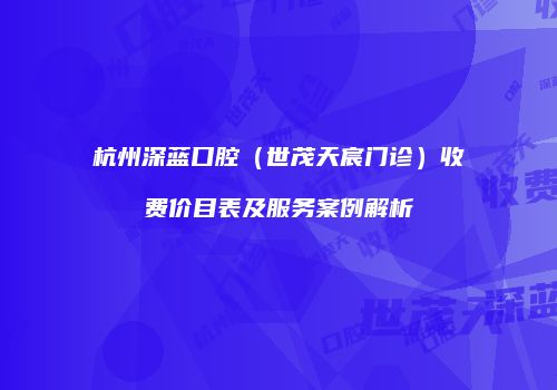 杭州深蓝口腔（世茂天宸门诊）收费价目表及服务案例解析