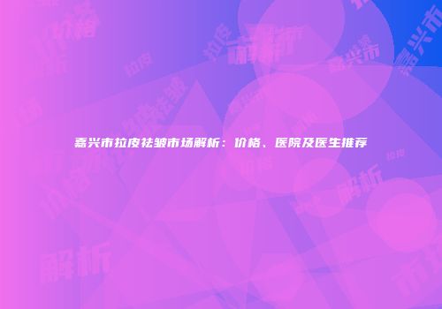 嘉兴市拉皮祛皱市场解析：价格、医院及医生推荐