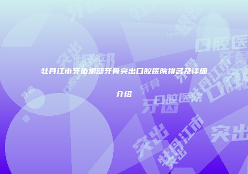 牡丹江市牙齿根部牙骨突出口腔医院排名及详细介绍