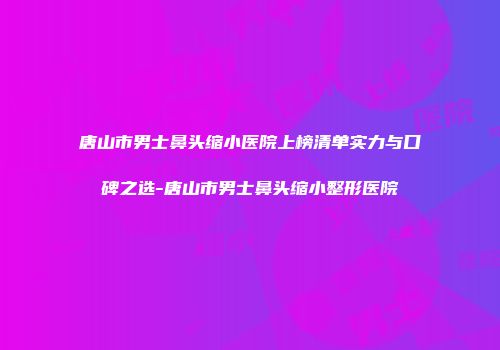 唐山市男士鼻头缩小医院上榜清单实力与口碑之选-唐山市男士鼻头缩小整形医院